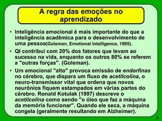 3
A regra das emoções no
aprendizado
• Inteligência emocional é mais importante do que a
inteligência acadêmica para o desenvolvimento de
uma pessoa(Goleman, Emotional Intelligence, 1995).
• QI contribui com 20% dos fatores que levam ao
sucesso na vida, enquanto os outros 80% se referem
a "outras forças". (Goleman).
• Um emocional "alto" provoca emissão de endorfinas
no cérebro, que dispara um fluxo de acetilcolina, o
neuro-transmissor vital que ordena que novos
neurônios fiquem estampados em várias partes do
cérebro. Ronald Kotulak (1997) descreve o
acetilcolina como sendo "o óleo que faz a máquina
da memória funcionar". Quando ele seca, a máquina
congela (geralmente resultando em Alzheimer).
 