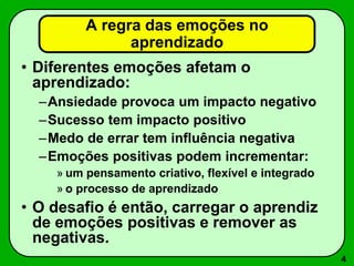 4
• Diferentes emoções afetam o
aprendizado:
–Ansiedade provoca um impacto negativo
–Sucesso tem impacto positivo
–Medo de errar tem influência negativa
–Emoções positivas podem incrementar:
» um pensamento criativo, flexível e integrado
» o processo de aprendizado
• O desafio é então, carregar o aprendiz
de emoções positivas e remover as
negativas.
A regra das emoções no
aprendizado
 