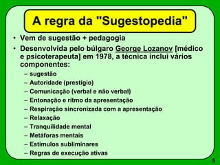 5
A regra da "Sugestopedia"
• Vem de sugestão + pedagogia
• Desenvolvida pelo búlgaro George Lozanov [médico
e psicoterapeuta] em 1978, a técnica inclui vários
componentes:
– sugestão
– Autoridade (prestígio)
– Comunicação (verbal e não verbal)
– Entonação e ritmo da apresentação
– Respiração sincronizada com a apresentação
– Relaxação
– Tranquilidade mental
– Metáforas mentais
– Estímulos subliminares
– Regras de execução ativas
 