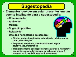 6
Sugestopedia
• Elementos que devem estar presentes em um
agente inteligente para a sugestopedia:
– Comunicação
– Ambiente
– Música
– Sugestão positiva
– Relaxação
– Uso dos hemisférios do cérebro:
» Direito: sonho, imaginação, criatividade, música, cores,
ritmo, visualização
» Esquerdo: sequência, analítico,racional, lógica,
objetividade, matemática
» Tradicionalmente educação envolvia apenas o hemisfério
esquerdo, mas modernamente se sabe que o ideal é
envolver os 2 hemisférios simultaneamente.
 