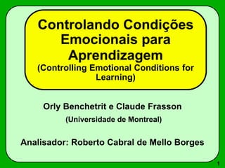 1
Controlando Condições
Emocionais para
Aprendizagem
(Controlling Emotional Conditions for
Learning)
Orly Benchetrit e Claude Frasson
(Universidade de Montreal)
Analisador: Roberto Cabral de Mello Borges
 