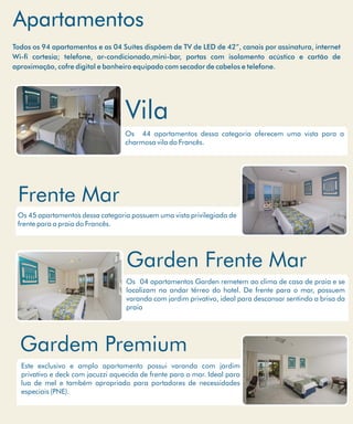 Apartamentos
Os 44 apartamentos dessa categoria oferecem uma vista para a
charmosa vila do Francês.
Vila
Os 45 apartamentos dessa categoria possuem uma vista privilegiada de
frente para a praia do Francês.
Frente Mar
Todos os 94 apartamentos e as 04 Suítes dispõem de TV de LED de 42”, canais por assinatura, internet
Wi- cortesia; telefone, ar-condicionado,mini-bar, portas com isolamento acústico e cartão de
aproximação, cofre digital e banheiro equipado com secador de cabelos e telefone.
Este exclusivo e amplo apartamento possui varanda com jardim
privativo e deck com jacuzzi aquecida de frente para o mar. Ideal para
lua de mel e também apropriado para portadores de necessidades
especiais (PNE).
Gardem Premium
Os 04 apartamentos Garden remetem ao clima de casa de praia e se
localizam no andar térreo do hotel. De frente para o mar, possuem
varanda com jardim privativo, ideal para descansar sentindo a brisa da
praia
Garden Frente Mar
 