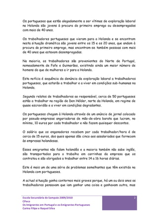 Os portugueses que estão alegadamente a ser vítimas de exploração laboral
na Holanda são jovens à procura do primeiro emprego ou desempregados
com mais de 40 anos.

Os trabalhadores portugueses que vieram para a Holanda e se encontram
nesta situação dramática são jovens entre os 15 e os 20 anos, que andam à
procura do primeiro emprego, mas encontram-se também pessoas com mais
de 40 anos que estavam desempregadas.

Na maioria, os trabalhadores são provenientes do Norte de Portugal,
nomeadamente de Fafe e Guimarães, existindo ainda um maior número de
homens do que de mulheres a ir para a Holanda.

Esta notícia é sequência da denúncia da exploração laboral a trabalhadores
portugueses, que estarão a trabalhar e a viver em condições sub-humanas na
Holanda.

Segundo relatos de trabalhadores ao responsável, cerca de 50 portugueses
estão a trabalhar na região de Den Hélder, norte da Holanda, em regime de
quase escravidão e a viver em condições degradantes.

Os portugueses chegam à Holanda através de um anúncio de jornal colocado
por pseudo-empresas angariadoras de mão-de-obra barata que lucram, no
mínimo, 10 euros por cada trabalhador e não fazem quaisquer descontos.

O salário que os enganadores recebem por cada trabalhador/hora é de
cerca de 15 euros, dos quais apenas dão cinco aos assalariados que fornecem
às empresas holandesas.

Esses emigrantes não falam holandês e a maioria também não sabe inglês,
são transportados para o trabalho em carrinhas da empresa que os
contratou e são obrigados a trabalhar entre 14 a 16 horas diárias.

Este é mais um de uma série de problemas semelhantes que têm existido na
Holanda com portugueses.

A actual situação ganha contornos mais graves porque, há um ou dois anos os
trabalhadores pensavam que iam ganhar uma coisa e ganhavam outra, mas


Escola Secundária de Sampaio 2009/2010                                    2
CPeco
Os Imigrantes em Portugal e os Emigrantes Portugueses
Carina Filipe e Raquel Silva
 