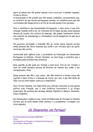 agora já sabem que vão ganhar apenas cinco euros por a embalar legumes,
frutas ou flores.
A necessidade é tão grande que vêm nessas condições, acrescentando que,
ao contrário do que muitos portugueses pensam, os trabalhos para que são
contratados são temporários e ao fim de um mês podem ficar parados.

Para o conselheiro das Comunidades Portuguesas, o mais grave é que esta
situação também está a ser do interesse de Portugal, porque estas pessoas
deixam de constar dos centros de emprego, não pedem rendimento mínimo
nem subsídio de desemprego e a delinquência social desaparece do país para
ir para fora.

Os governos, português e holandês têm de tratar deste assunto porque
estas pessoas são seres humanos que estão a ser atirados para um gueto
social que não existia.

Contactada pela Agência Lusa, a presidente da Federação da Comunidade
Portuguesa na Holanda, Teresa Heymans, vai mais longe e considera que o
problema pede medidas mais drásticas.

Esta questão já não pode ser tratada a nível local. Tem de ser tratada a
nível da União Europeia porque há Direitos do Homem que estão a ser
ultrapassados, disse.

Essas pessoas não têm o que comer, não têm dinheiro e muitas vezes são
sujeitas a maus-tratos e a ameaças de morte, por isso, é que têm medo de
falar com as autoridades, explicou a responsável.

Para Teresa Heymans, era importante que a Europa colocasse na sua agenda
política esta situação, que é uma autêntica escravatura e já atingiu
proporções tão grandes que abrange também Inglaterra, Bélgica, Alemanha,
Suíça e Espanha.

Em declarações à Agência Lusa, fonte da Embaixada de Portugal na Holanda
afirmou que as autoridades estão atentas e a acompanhar a situação com
total empenho.


                   Os Emigrantes em Portugal

Escola Secundária de Sampaio 2009/2010                                   3
CPeco
Os Imigrantes em Portugal e os Emigrantes Portugueses
Carina Filipe e Raquel Silva
 