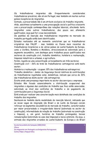 Os     trabalhadores     imigrantes    são    frequentemente   considerados
trabalhadores precários, não só em Portugal, mas também em muitos outros
países receptores de imigrantes.
Contudo, a precariedade não é um atributo exclusivo do trabalho imigrante.
Aliás, assistimos actualmente a uma preocupação social e política crescente
com a precarização contemporânea das relações laborais, afectando tanto
imigrantes como outros trabalhadores, dos pouco aos altamente
qualificados, seja qual for a sua nacionalidade.
Os padrões de inserção dos trabalhadores imigrantes no mercado de
trabalho português estão bem identificados.
Estudos realizados até ao momento concluíram que os trabalhadores
originários dos PALOP - mas também os fluxos mais recentes de
trabalhadores brasileiros e de vários países do Leste/Sudeste da Europa,
como a Ucrânia, Roménia e Moldávia, direccionavam-se sobretudo para o
segmento secundário, com destaque para trabalhos pouco qualificados nos
sectores da construção civil, trabalho doméstico, hotelaria e restauração,
limpezas industriais e urbanas, e agricultura.
Porém, regista-se uma concentração principalmente em três sectores:
Construção civil - 26% do total de trabalhadores estrangeiros está neste
sector;
Hotelaria e restauração – ocupam 15% dos trabalhadores estrangeiros;
Trabalho doméstico – dados da Segurança Social relativos às contribuições
de trabalhadoras registadas como domésticas, indicam que cerca de 30%
das trabalhadoras deste sector são estrangeiras.
Existe ainda uma presença importante no sector dos serviços a empresas.
Estudos têm focado essencialmente a distribuição ocupacional dos
imigrantes e algumas das condições de trabalho que lhes estão associadas,
sobretudo ao nível dos contratos de trabalho e do pagamento de
contribuições para a Segurança Social.
Está ainda por realizar uma caracterização mais detalhada das condições de
trabalho dos imigrantes.
Destacam-se também desta modalidade de inserção laboral, indicando que
as novas vagas de imigração (do Brasil e do Leste da Europa) vieram
reforçar os segmentos secundários do mercado de trabalho, caracterizados
por maior precariedade e irregularidade laboral (sobretudo no sector da
construção), informalidade da relação de trabalho (sobretudo na construção
e limpeza), e, em geral, horários de trabalho prolongados, baixas
remunerações (sobretudo no caso das limpezas) e baixo estatuto. Ou seja, a
entrada dos imigrantes oriundos do Leste/Sudeste da Europa e do Brasil

Escola Secundária de Sampaio 2009/2010                                   4
CPeco
Os Imigrantes em Portugal e os Emigrantes Portugueses
Carina Filipe e Raquel Silva
 