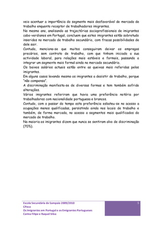 veio acentuar a importância do segmento mais desfavorável do mercado de
trabalho enquanto receptor de trabalhadores imigrantes.
No mesmo ano, analisando as trajectórias socioprofissionais de imigrantes
cabo-verdianos em Portugal, concluem que estes imigrantes estão sobretudo
inseridos no mercado de trabalho secundário, com fracas possibilidades de
dele sair.
Contudo, menciona-se que muitos conseguiram deixar os empregos
precários, sem contrato de trabalho, com que tinham iniciado a sua
actividade laboral, para relações mais estáveis e formais, passando a
integrar um segmento mais formal ainda no mercado secundário.
Os baixos salários actuais estão entre as queixas mais referidas pelos
imigrantes.
Em alguns casos levando mesmo os imigrantes a desistir do trabalho, porque
“não compensa”.
A discriminação manifesta-se de diversas formas e tem também sofrido
alterações.
Vários imigrantes referiram que havia uma preferência notória por
trabalhadores com nacionalidade portuguesa e brancos.
Contudo, com o passar do tempo esta preferência esbateu-se no acesso a
ocupações menos qualificadas, persistindo ainda nos locais de trabalho e
também, de forma marcada, no acesso a segmentos mais qualificados do
mercado de trabalho.
Na maioria os imigrantes dizem que nunca se sentiram alvo de discriminação
(70%).




Escola Secundária de Sampaio 2009/2010                                  5
CPeco
Os Imigrantes em Portugal e os Emigrantes Portugueses
Carina Filipe e Raquel Silva
 