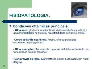 FISIOPATOLOGIA:

      Condições      oftálmicas principais:
      - Olho seco: síndrome resultante de várias condições que leva a
      uma anormalidade no fluxo ou na estabilidade do filme lacrimal.

      - Corpo estranho nos olhos: Poeira, cílio ou partículas
      suspensas pelas lágrimas.

      - Olho vermelho: Trata-se de uma vermelhidão observada na
      parte branca do olho (córnea).

      - Conjuntivite alérgica: Manifestação ocular associada com rinite
      alérgica.
15
 