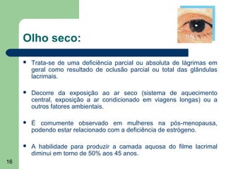 Olho seco:
        Trata-se de uma deficiência parcial ou absoluta de lágrimas em
         geral como resultado de oclusão parcial ou total das glândulas
         lacrimais.

        Decorre da exposição ao ar seco (sistema de aquecimento
         central, exposição a ar condicionado em viagens longas) ou a
         outros fatores ambientais.

        É comumente observado em mulheres na pós-menopausa,
         podendo estar relacionado com a deficiência de estrógeno.

        A habilidade para produzir a camada aquosa do filme lacrimal
         diminui em torno de 50% aos 45 anos.
16
 