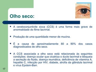 Olho seco:
        A ceratoconjuntivite sicca (CCS) é uma forma mais grave de
         anormalidade do filme lacrimal.

        Produção de uma quantidade menor de mucina.

        É a causa de aproximadamente 80 a 90% dos casos
         diagnosticados de olho seco.

        A CCS associada a olho seco está relacionada às seguintes
         condições: doença ocular que cicatriza o ducto lacrimal e bloqueia
         a secreção do fluido, doença reumática, deficiência de vitamina A,
         hepatite C, infecção por HIV, diabete, atrofia da glândula lacrimal
         e vírus Epstein-Barr.
17
 