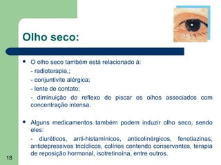 Olho seco:

        O olho seco também está relacionado à:
         - radioterapia,;
         - conjuntivite alérgica;
         - lente de contato;
         - diminuição do reflexo de piscar os olhos associados com
         concentração intensa.

        Alguns medicamentos também podem induzir olho seco, sendo
         eles:
         - diuréticos, anti-histamínicos, anticolinérgicos, fenotiazinas,
         antidepressivos tricíclicos, colírios contendo conservantes, terapia
         de reposição hormonal, isotretinoína, entre outros.
18
 