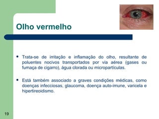 Olho vermelho


        Trata-se de irritação e inflamação do olho, resultante de
         poluentes nocivos transportados por via aérea (gases ou
         fumaça de cigarro), água clorada ou micropartículas.

        Está também associado a graves condições médicas, como
         doenças infecciosas, glaucoma, doença auto-imune, varicela e
         hipertireoidismo.




19
 