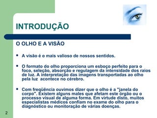 INTRODUÇÃO

    O OLHO E A VISÃO

       A visão é o mais valioso de nossos sentidos.

       O formato do olho proporciona um esboço perfeito para o
        foco, seleção, absorção e regulagem da intensidade dos raios
        de luz. A interpretação das imagens transportadas ao olho
        pela luz acontece no cérebro.

       Com freqüência ouvimos dizer que o olho é a "janela do
        corpo". Existem alguns males que afetam este órgão ou o
        processo visual de alguma forma. Em virtude disto, muitos
        especialistas médicos confiam no exame do olho para o
        diagnóstico ou monitoração de várias doenças.
2
 