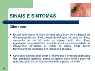 SINAIS E SINTOMAS

     Olho seco:

        Desconforto ocular e visão borrada que pioram com o passar do
         dia, percepção dos olhos, desejo de esfregar ou coçar os olhos,
         sensação de que há areia ou sujeira dentro dos olhos,
         queimação ou vermelhidão, sensibilidade à luz e necessidade de
         interromper atividades e fechar os olhos. Pode haver
         lacrimejamento paradoxal em resposta à irritação.

        Olho seco crônico pode levar a inflamação e eventual destruição
         das glândulas lacrimais, perda do epitélio conjuntival e possível
         queratinização da córnea, ocasionando a perda da visão.

22
 