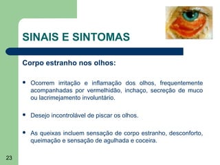 SINAIS E SINTOMAS

     Corpo estranho nos olhos:

        Ocorrem irritação e inflamação dos olhos, frequentemente
         acompanhadas por vermelhidão, inchaço, secreção de muco
         ou lacrimejamento involuntário.

        Desejo incontrolável de piscar os olhos.

        As queixas incluem sensação de corpo estranho, desconforto,
         queimação e sensação de agulhada e coceira.

23
 