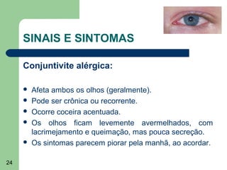 SINAIS E SINTOMAS

     Conjuntivite alérgica:

        Afeta ambos os olhos (geralmente).
        Pode ser crônica ou recorrente.
        Ocorre coceira acentuada.
        Os olhos ficam levemente avermelhados, com
         lacrimejamento e queimação, mas pouca secreção.
        Os sintomas parecem piorar pela manhã, ao acordar.

24
 