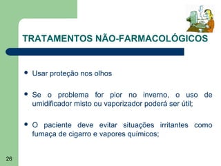 TRATAMENTOS NÃO-FARMACOLÓGICOS


        Usar proteção nos olhos

        Se o problema for pior no inverno, o uso de
         umidificador misto ou vaporizador poderá ser útil;

        O paciente deve evitar situações irritantes como
         fumaça de cigarro e vapores químicos;


26
 