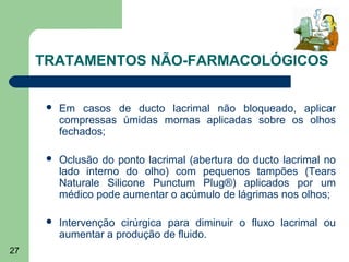 TRATAMENTOS NÃO-FARMACOLÓGICOS


         Em casos de ducto lacrimal não bloqueado, aplicar
          compressas úmidas mornas aplicadas sobre os olhos
          fechados;

         Oclusão do ponto lacrimal (abertura do ducto lacrimal no
          lado interno do olho) com pequenos tampões (Tears
          Naturale Silicone Punctum Plug®) aplicados por um
          médico pode aumentar o acúmulo de lágrimas nos olhos;

         Intervenção cirúrgica para diminuir o fluxo lacrimal ou
          aumentar a produção de fluido.
27
 