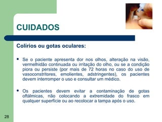 CUIDADOS

     Colírios ou gotas oculares:

        Se o paciente apresenta dor nos olhos, alteração na visão,
         vermelhidão continuada ou irritação do olho, ou se a condição
         piora ou persiste (por mais de 72 horas no caso do uso de
         vasoconstritores, emolientes, adstringentes), os pacientes
         devem interromper o uso e consultar um médico.

        Os pacientes devem evitar a contaminação de gotas
         oftálmicas, não colocando a extremidade do frasco em
         qualquer superfície ou ao recolocar a tampa após o uso.


28
 