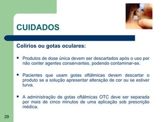 CUIDADOS

     Colírios ou gotas oculares:

        Produtos de dose única devem ser descartados após o uso por
         não conter agentes conservantes, podendo contaminar-se.

        Pacientes que usam gotas oftálmicas devem descartar o
         produto se a solução apresentar alteração de cor ou se estiver
         turva.

        A administração de gotas oftálmicas OTC deve ser separada
         por mais de cinco minutos de uma aplicação sob prescrição
         médica.

29
 