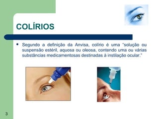 COLÍRIOS

       Segundo a definição da Anvisa, colírio é uma “solução ou
        suspensão estéril, aquosa ou oleosa, contendo uma ou várias
        substâncias medicamentosas destinadas à instilação ocular.”




3
 