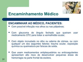 Encaminhamento Médico

     ENCAMINHAR AO MÉDICO, PACIENTES:
        Com possível infecção nos olhos ou nas pálpebras;

        Com glaucoma de ângulo fechado que queiram             usar
         medicamento OTC para tratar a vermelhidão ocular;

        Com objeto incrustado no olho ou edema de córnea, ou com
         qualquer um dos seguintes fatores: trauma ocular, exposição
         química ou queimadura por faíscas de solda.

        Que usam medicamentos antiplaquetários ou anticoagulantes
         apresentam alto risco de desenvolver pequenas áreas de
         hemorragia na parte frontal da esclera.
31
 