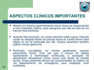ASPECTOS CLÍNICOS IMPORTANTES

        Mesmo um trauma aparentemente menor deve ser encaminhado
         a uma avaliação médica, para assegurar que não se trata de um
         trauma mais profundo.

        Quando não removido, um corpo estranho pode causar infecção
         ocular ou catarata dentro de poucas horas se a lente retiver esse
         objeto ou se for perfurada por ele. Corpos estranhos também
         podem causar glaucoma.

        Partículas incrustadas na córnea geralmente causam
         desconforto inicial. Uma vez que a córnea se adapta
         rapidamente à estimulação continuada, a sensação de
         desconforto desaparece (como ocorre com lentes de contato
         duras). Esses pacientes devem ser encaminhados ao médico de
         um departamento de emergência para avaliação mais
         cuidadosa.
32
 