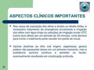ASPECTOS CLÍNICOS IMPORTANTES

        Nos casos de exposição dos olhos a ácidos ou álcalis fortes, é
         necessário tratamento de emergência envolvendo a irrigação
         dos olhos com água limpa ou soluções de irrigação ocular OTC
         (como lava olhos) por um período de 30 minutos. Uma demora
         para iniciar o tratamento pode resultar em perda da visual.

        Injúrias alcalinas ao olho (cal virgem, argamassa, gesso)
         podem não apresentar danos em um primeiro momento, mas a
         substância química continua a penetrar no tecido,
         eventualmente resultando em cicatrização profunda.



33
 