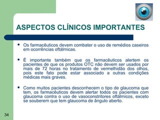 ASPECTOS CLÍNICOS IMPORTANTES

        Os farmacêuticos devem combater o uso de remédios caseiros
         em ocorrências oftálmicas.

        É importante também que os farmacêuticos alertem os
         pacientes de que os produtos OTC não devem ser usados por
         mais de 72 horas no tratamento de vermelhidão dos olhos,
         pois este fato pode estar associado a outras condições
         médicas mais graves.

        Como muitos pacientes desconhecem o tipo de glaucoma que
         tem, os farmacêuticos devem alertar todos os pacientes com
         glaucoma contra o uso de vasoconstritores oftálmicos, exceto
         se souberem que tem glaucoma de ângulo aberto.


34
 