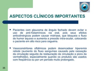 ASPECTOS CLÍNICOS IMPORTANTES


        Pacientes com glaucoma de ângulo fechado devem evitar o
         uso de anti-histamínicos via oral, pois seus efeitos
         anticolinérgicos podem causar midríase, que bloqueia o fluxo
         do humor aquoso e aumenta a pressão intra-ocular, colocando
         o paciente em alto risco para cegueira.

        Vasoconstritores oftálmicos podem desencadear hiperemia
         rebote (aumento do fluxo sanguíneo causado pela cessação
         da circulação seguida da restauração da circulação e piora da
         vermelhidão), especialmente quando os produtos são usados
         com freqüência ou por um período muito prolongado.


35
 