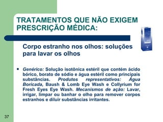TRATAMENTOS QUE NÃO EXIGEM
     PRESCRIÇÃO MÉDICA:

         Corpo estranho nos olhos: soluções
         para lavar os olhos

        Genérico: Solução isotônica estéril que contém ácido
         bórico, borato de sódio e água estéril como principais
         substâncias.     Produtos    representativos:    Água
         Boricada, Baush & Lomb Eye Wash e Collyrium for
         Fresh Eyes Eye Wash. Mecanismos de ação: Lavar,
         irrigar, limpar ou banhar o olho para remover corpos
         estranhos e diluir substâncias irritantes.


37
 