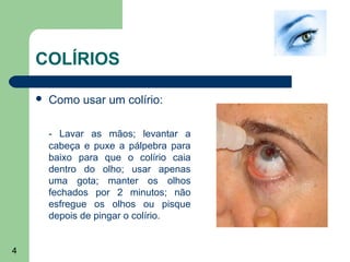 COLÍRIOS

       Como usar um colírio:

        - Lavar as mãos; levantar a
        cabeça e puxe a pálpebra para
        baixo para que o colírio caia
        dentro do olho; usar apenas
        uma gota; manter os olhos
        fechados por 2 minutos; não
        esfregue os olhos ou pisque
        depois de pingar o colírio.


4
 