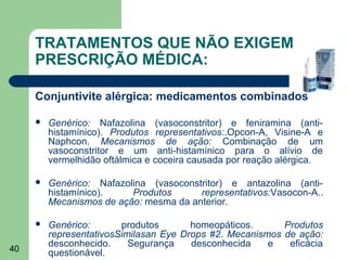 TRATAMENTOS QUE NÃO EXIGEM
     PRESCRIÇÃO MÉDICA:

     Conjuntivite alérgica: medicamentos combinados

        Genérico: Nafazolina (vasoconstritor) e feniramina (anti-
         histamínico). Produtos representativos:.Opcon-A, Visine-A e
         Naphcon. Mecanismos de ação: Combinação de um
         vasoconstritor e um anti-histamínico para o alívio de
         vermelhidão oftálmica e coceira causada por reação alérgica.

        Genérico: Nafazolina (vasoconstritor) e antazolina (anti-
         histamínico).    Produtos      representativos:Vasocon-A..
         Mecanismos de ação: mesma da anterior.

        Genérico:       produtos       homeopáticos.      Produtos
         representativosSimilasan Eye Drops #2. Mecanismos de ação:
         desconhecido.     Segurança    desconhecida    e   eficácia
40       questionável.
 