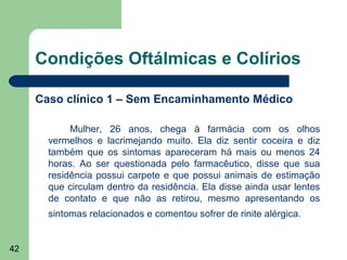 Condições Oftálmicas e Colírios

     Caso clínico 1 – Sem Encaminhamento Médico

            Mulher, 26 anos, chega à farmácia com os olhos
       vermelhos e lacrimejando muito. Ela diz sentir coceira e diz
       também que os sintomas apareceram há mais ou menos 24
       horas. Ao ser questionada pelo farmacêutico, disse que sua
       residência possui carpete e que possui animais de estimação
       que circulam dentro da residência. Ela disse ainda usar lentes
       de contato e que não as retirou, mesmo apresentando os
       sintomas relacionados e comentou sofrer de rinite alérgica.


42
 