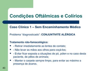 Condições Oftálmicas e Colírios

     Caso Clínico 1 – Sem Encaminhamento Médico

     Problema “diagnosticado”: CONJUNTIVITE ALÉRGICA

     Tratamento não-famacológico:
      - Retirar imediatamente as lentes de contato;
      - Não levar as mãos aos olhos para coçá-los;
      - Evitar ficar exposta a situações de pó, pólen e no caso desta
        paciente, de pêlos de animais;
      - Manter o carpete sempre limpo, para evitar ao máximo a
        presença de ácaros.
43
 