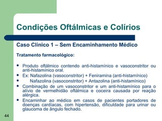 Condições Oftálmicas e Colírios

     Caso Clínico 1 – Sem Encaminhamento Médico
     Tratamento farmacológico:

        Produto oftálmico contendo anti-histamínico e vasoconstritor ou
         anti-histamínico oral.
        Ex: Nafazolina (vasoconstritor) + Feniramina (anti-histamínico)
            Nafazolina (vasoconstritor) + Antazolina (anti-histamínico)
        Combinação de um vasoconstritor e um anti-histamínico para o
         alívio de vermelhidão oftálmica e coceira causada por reação
         alérgica.
        Encaminhar ao médico em casos de pacientes portadores de
         doenças cardíacas, com hipertensão, dificuldade para urinar ou
         glaucoma de ângulo fechado.
44
 