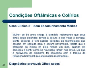 Condições Oftálmicas e Colírios

     Caso Clínico 2 – Sem Encaminhamento Médico

       Mulher de 50 anos chega à farmácia reclamando que seus
       olhos estão doloridos devido à secura e sua visão é borrada.
       Sente coceiras e tem súbitos períodos de lacrimejação que
       cessam em seguida para a secura novamente. Relata que o
       problema se iniciou há pelo menos um mês, quando ela
       começou a sentir como se houvesse “areia” nos olhos. Diz que
       a agravação do problema foi percebida com a terapia de
       reposição hormonal que seu médico recomendou.


45   Diagnóstico provável: Olhos secos
 