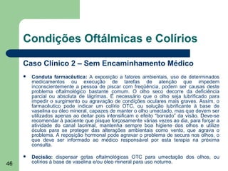 Condições Oftálmicas e Colírios

     Caso Clínico 2 – Sem Encaminhamento Médico
        Conduta farmacêutica: A exposição a fatores ambientais, uso de determinados
         medicamentos ou execução de tarefas de atenção que impedem
         inconscientemente a pessoa de piscar com freqüência, podem ser causas deste
         problema oftalmológico bastante comum. O olho seco decorre da deficiência
         parcial ou absoluta de lágrimas. É necessário que o olho seja lubrificado para
         impedir o surgimento ou agravação de condições oculares mais graves. Assim, o
         farmacêutico pode indicar um colírio OTC, ou solução lubrificante à base de
         vaselina ou óleo mineral, capazes de manter o olho umectado, mas que devem ser
         utilizados apenas ao deitar pois intensificam o efeito “borrado” da visão. Deve-se
         recomendar à paciente que pisque forçosamente várias vezes ao dia, para forçar a
         atividade do canal lacrimal, mantenha sempre boa higiene dos olhos e utilize
         óculos para se proteger das alterações ambientais como vento, que agrava o
         problema. A reposição hormonal pode agravar o problema de secura nos olhos, o
         que deve ser informado ao médico responsável por esta terapia na próxima
         consulta.

        Decisão: dispensar gotas oftalmológicas OTC para umectação dos olhos, ou
46       colírios à base de vaselina e/ou óleo mineral para uso noturno.
 