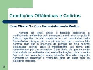 Condições Oftálmicas e Colírios

     Caso Clínico 3 – Com Encaminhamento Médico

            Homem, 55 anos, chega à farmácia solicitando o
       medicamento Nafazolina, pois começou a sentir uma dor pulsátil
       forte e repentina no olho esquerdo. Ao ser questionado pelo
       farmacêutico, diz que não é a primeira vez que o mesmo fato
       ocorreu, mas que a sensação de pressão no olho sempre
       desaparece quando utiliza o medicamento que havia sido
       recomendado por um conhecido. Além disso, diz que se sente
       incomodado em ambientes sem muita iluminação, pois sua visão
       fica cada vez mais turva nessa situação. Seu olho esquerdo
       apresenta-se lacrimoso e vermelho, além de estar com as
       pálpebras inchadas.

47
 