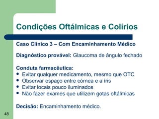 Condições Oftálmicas e Colírios

     Caso Clínico 3 – Com Encaminhamento Médico

     Diagnóstico provável: Glaucoma de ângulo fechado

     Conduta farmacêutica:
      Evitar qualquer medicamento, mesmo que OTC
      Observar espaço entre córnea e a íris
      Evitar locais pouco iluminados
      Não fazer exames que utilizem gotas oftálmicas


     Decisão: Encaminhamento médico.
48
 