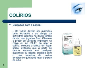 COLÍRIOS
       Cuidados com o colírio:

        - Os vidros devem ser mantidos
        bem fechados e ao abrigo da
        luz;vidros abertos há muito tempo
        devem ser jogados fora. Observe
        o prazo de validade impresso na
        caixa ou no rótulo; ao usar o
        colírio, coloque a tampa em lugar
        limpo, evitando que a parte de
        dentro encoste em qualquer
        superfície ou objeto; cuidado com
        o uso repetido de colírio
        anestésico que pode levar à perda
        do olho.
5
 