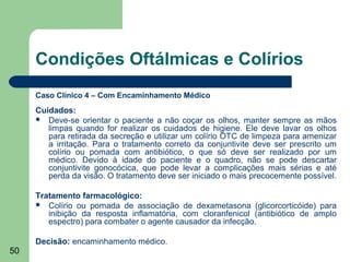 Condições Oftálmicas e Colírios
     Caso Clínico 4 – Com Encaminhamento Médico
     Cuidados:
      Deve-se orientar o paciente a não coçar os olhos, manter sempre as mãos
        limpas quando for realizar os cuidados de higiene. Ele deve lavar os olhos
        para retirada da secreção e utilizar um colírio OTC de limpeza para amenizar
        a irritação. Para o tratamento correto da conjuntivite deve ser prescrito um
        colírio ou pomada com antibiótico, o que só deve ser realizado por um
        médico. Devido à idade do paciente e o quadro, não se pode descartar
        conjuntivite gonocócica, que pode levar a complicações mais sérias e até
        perda da visão. O tratamento deve ser iniciado o mais precocemente possível.

     Tratamento farmacológico:
      Colírio ou pomada de associação de dexametasona (glicorcorticóide) para
        inibição da resposta inflamatória, com cloranfenicol (antibiótico de amplo
        espectro) para combater o agente causador da infecção.

     Decisão: encaminhamento médico.
50
 