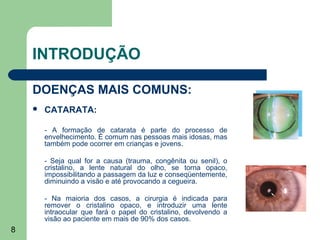 INTRODUÇÃO

    DOENÇAS MAIS COMUNS:
       CATARATA:

        - A formação de catarata é parte do processo de
        envelhecimento. É comum nas pessoas mais idosas, mas
        também pode ocorrer em crianças e jovens.

        - Seja qual for a causa (trauma, congênita ou senil), o
        cristalino, a lente natural do olho, se torna opaco,
        impossibilitando a passagem da luz e conseqüentemente,
        diminuindo a visão e até provocando a cegueira.

        - Na maioria dos casos, a cirurgia é indicada para
        remover o cristalino opaco, e introduzir uma lente
        intraocular que fará o papel do cristalino, devolvendo a
        visão ao paciente em mais de 90% dos casos.
8
 