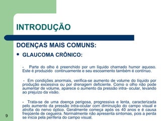 INTRODUÇÃO

    DOENÇAS MAIS COMUNS:
       GLAUCOMA CRÔNICO:

        - Parte do olho é preenchido por um líquido chamado humor aquoso.
        Este é produzido continuamente e seu escoamento também é contínuo.

        - Em condições anormais, verifica-se aumento de volume do líquido por
        produção excessiva ou por drenagem deficiente. Como o olho não pode
        aumentar de volume, aparece o aumento da pressão intra- ocular, levando
        ao prejuízo da visão.

        - Trata-se de uma doença perigosa, progressiva e lenta, caracterizada
        pelo aumento da pressão intra-ocular com diminuição do campo visual e
        atrofia do nervo óptico. Geralmente começa após os 40 anos e é causa
        freqüente de cegueira. Normalmente não apresenta sintomas, pois a perda
9       se inicia pela periferia do campo visual.
 