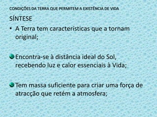 CONDIÇÕES DA TERRA QUE PERMITEM A EXISTÊNCIA DE VIDASÍNTESEA Terra tem características que a tornam original;Encontra-se à distância ideal do Sol, recebendo luz e calor essenciais à Vida;Tem massa suficiente para criar uma força de atracção que retém a atmosfera;