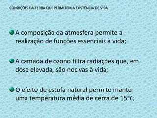 CONDIÇÕES DA TERRA QUE PERMITEM A EXISTÊNCIA DE VIDAA composição da atmosfera permite a realização de funções essenciais à vida;A camada de ozono filtra radiações que, em dose elevada, são nocivas à vida;O efeito de estufa natural permite manter uma temperatura média de cerca de 15C;