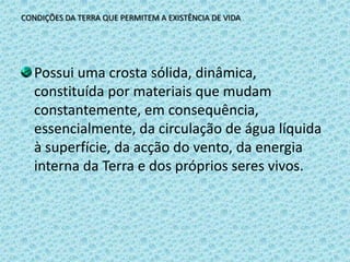 CONDIÇÕES DA TERRA QUE PERMITEM A EXISTÊNCIA DE VIDAPossui uma crosta sólida, dinâmica, constituída por materiais que mudam constantemente, em consequência, essencialmente, da circulação de água líquida à superfície, da acção do vento, da energia interna da Terra e dos próprios seres vivos.