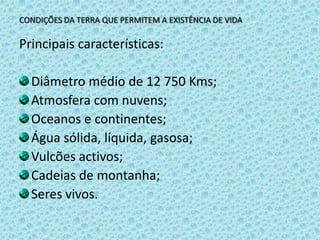 CONDIÇÕES DA TERRA QUE PERMITEM A EXISTÊNCIA DE VIDAPrincipais características:Diâmetro médio de 12 750 Kms;Atmosfera com nuvens;Oceanos e continentes;Água sólida, líquida, gasosa;Vulcões activos;Cadeias de montanha;Seres vivos.