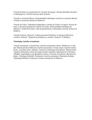Vinurile de desert şi caracteristica lor. Soiurile de struguri. Vinurile demidulci de desert
şi tehnologia lor. Vinurile licoroase dulci de desert.

Vinurile cu aromă de Muscat. Particularităţile tehnologiei vinurilor cu aromă de Muscat.
Vinurile cu aromă de Muscat ale Moldovei.

Vinurile de Tokay. Tehnologia tradiţională a vinurilor de Tokay în Ungaria. Procese de
bază, ce decurg la producerea vinurilor de Tokay. Particularităţile tehnologiei de
fabricare a vinului de Cotnari. Căile de perfecţionare a tehnologiei vinurilor de desert în
Moldova.

Vinurile de desert „Pastoral”. Esenţa proceselor biochimice ce decurg la fabricarea
vinurilor „Pastoral”. Regiunile de producere a vinurilor „Pastoral” în Moldova.

Tehnologia vinurilor aromatizate

Vinurile aromatizate. Caracteristica vinurilor aromatizate a Italiei, Moldovae şi a altor
ţări. Materia primă la fabricarea vinurilor aromatizate. Cerinţe asupra vinurilor materie
primă , alcoolului etilic, zahărului. Caramele şi tehnologia de preparare. Materia primă
vegetală. Substanţele extrase din materia primă vegetală şi importanţa lor la formarea
calităţilor organoleptice şi proprietăţilor curative a vinurilor aromatizate. Maceratul de
plante. Tehnologia fabricării. Producerea vinurilor aromatizate. Maceratul de plante.
Tehnologia fabricării. Producerea vinurilor aromatizate în Moldova.
 
