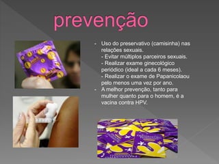 - Uso do preservativo (camisinha) nas
relações sexuais.
- Evitar múltiplos parceiros sexuais.
- Realizar exame ginecológico
periódico (ideal a cada 6 meses).
- Realizar o exame de Papanicolaou
pelo menos uma vez por ano.
- A melhor prevenção, tanto para
mulher quanto para o homem, é a
vacina contra HPV.
 