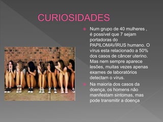  Num grupo de 40 mulheres ,
é possível que 7 sejam
portadoras do
PAPILOMAVÍRUS humano. O
vírus esta relacionado a 50%
dos casos de câncer uterino.
Mas nem sempre aparece
lesões, muitas vezes apenas
exames de laboratórios
detectam o vírus.
 Na maioria dos casos da
doença, os homens não
manifestam sintomas, mas
pode transmitir a doença
 
